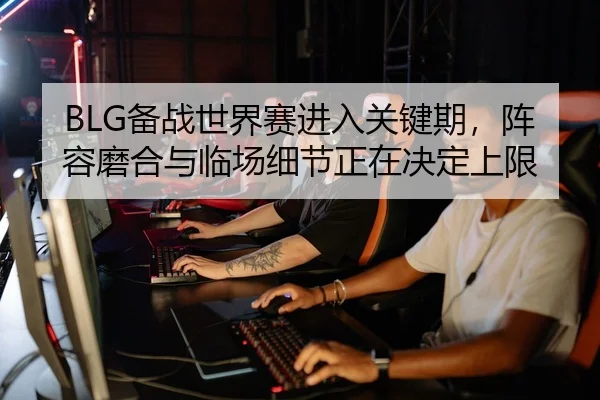 BLG备战世界赛进入关键期，阵容磨合与临场细节正在决定上限