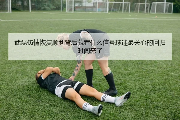 武磊伤情恢复顺利背后藏着什么信号球迷最关心的回归时间来了