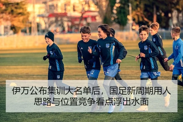 伊万公布集训大名单后，国足新周期用人思路与位置竞争看点浮出水面